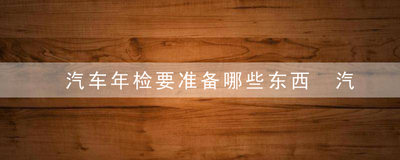 汽车年检要准备哪些东西 汽车年检要准备什么